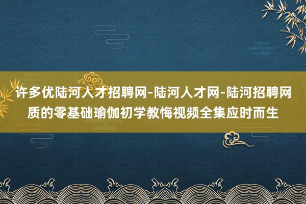 许多优陆河人才招聘网-陆河人才网-陆河招聘网质的零基础瑜伽初学教悔视频全集应时而生