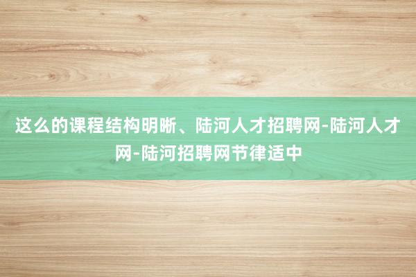 这么的课程结构明晰、陆河人才招聘网-陆河人才网-陆河招聘网节律适中